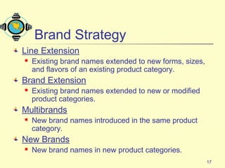 17
Brand Strategy
Line Extension
 Existing brand names extended to new forms, sizes,
and flavors of an existing product category.
Brand Extension
 Existing brand names extended to new or modified
product categories.
Multibrands
 New brand names introduced in the same product
category.
New Brands
 New brand names in new product categories.
 