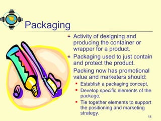 18
Packaging
Activity of designing and
producing the container or
wrapper for a product.
Packaging used to just contain
and protect the product.
Packing now has promotional
value and marketers should:
 Establish a packaging concept,
 Develop specific elements of the
package,
 Tie together elements to support
the positioning and marketing
strategy.
 