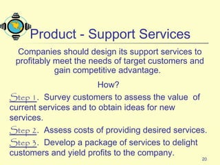20
Product - Support Services
Companies should design its support services to
profitably meet the needs of target customers and
gain competitive advantage.
How?
Step 1. Survey customers to assess the value of
current services and to obtain ideas for new
services.
Step 2. Assess costs of providing desired services.
Step 3. Develop a package of services to delight
customers and yield profits to the company.
 