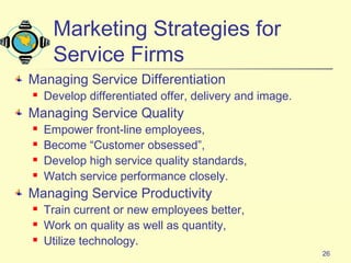 26
Marketing Strategies for
Service Firms
Managing Service Differentiation
 Develop differentiated offer, delivery and image.
Managing Service Quality
 Empower front-line employees,
 Become “Customer obsessed”,
 Develop high service quality standards,
 Watch service performance closely.
Managing Service Productivity
 Train current or new employees better,
 Work on quality as well as quantity,
 Utilize technology.
 