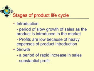 Stages of product life cycle
Introduction
- period of slow growth of sales as the
product is introduced in the market
- Profits are low because of heavy
expenses of product introduction
Growth
- a period of rapid increase in sales
- substantial profit
 