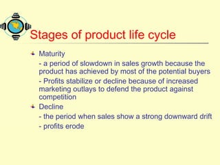 Stages of product life cycle
Maturity
- a period of slowdown in sales growth because the
product has achieved by most of the potential buyers
- Profits stabilize or decline because of increased
marketing outlays to defend the product against
competition
Decline
- the period when sales show a strong downward drift
- profits erode
 