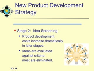 10- 39
New Product Development
Strategy
 Stage 2: Idea Screening

Product development
costs increase dramatically
in later stages.

Ideas are evaluated
against criteria;
most are eliminated.
 