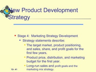 10- 41
 Stage 4: Marketing Strategy Development

Strategy statements describe:
 The target market, product positioning,
and sales, share, and profit goals for the
first few years.
 Product price, distribution, and marketing
budget for the first year.
 Long-run sales and profit goals and the
marketing mix strategy.
New Product Development
Strategy
 