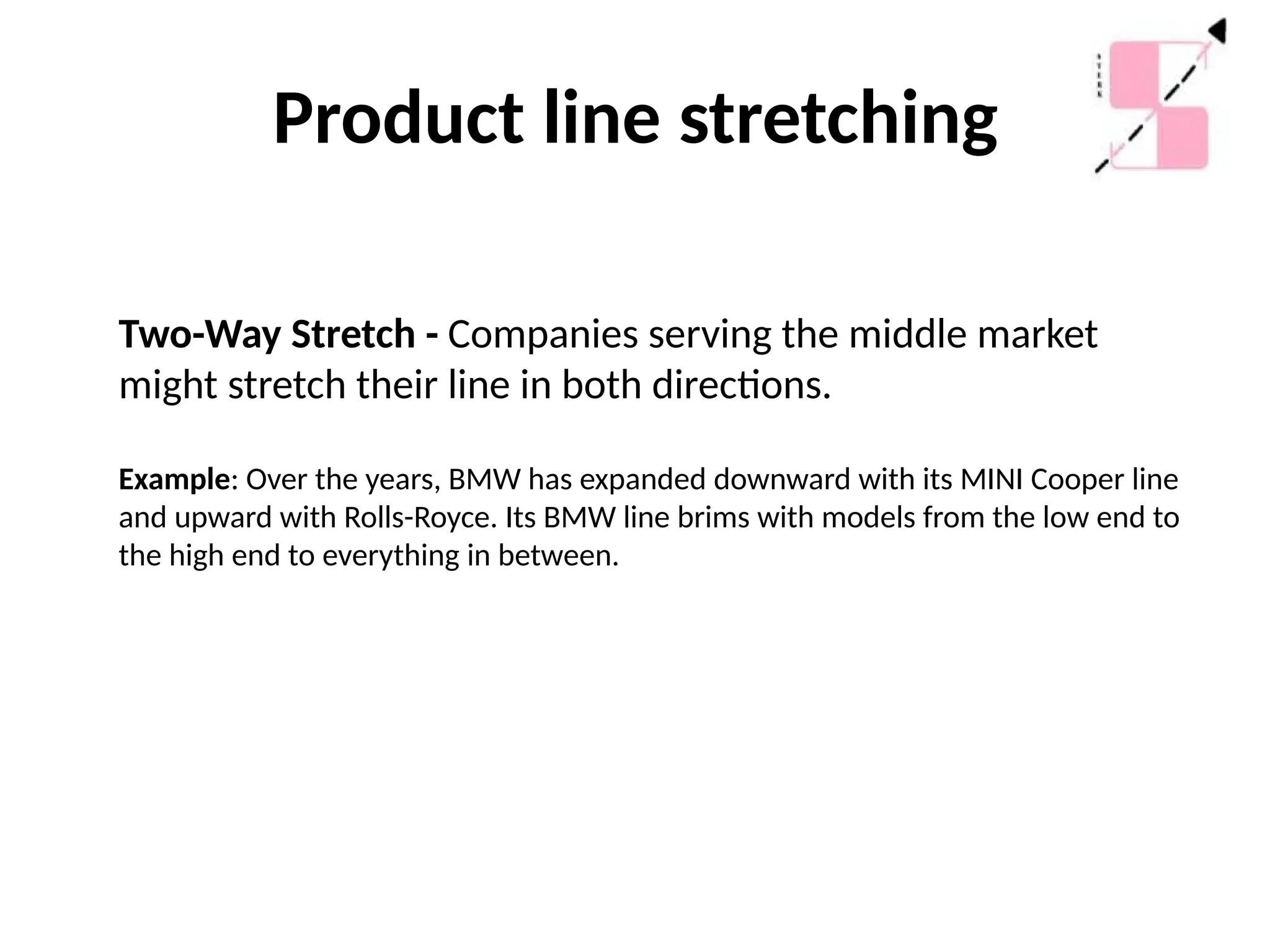Product line stretching
Two-Way Stretch - Companies serving the middle market
might stretch their line in both directions.
Example: Over the years, BMW has expanded downward with its MINI Cooper line
and upward with Rolls-Royce. Its BMW line brims with models from the low end to
the high end to everything in between.
 
