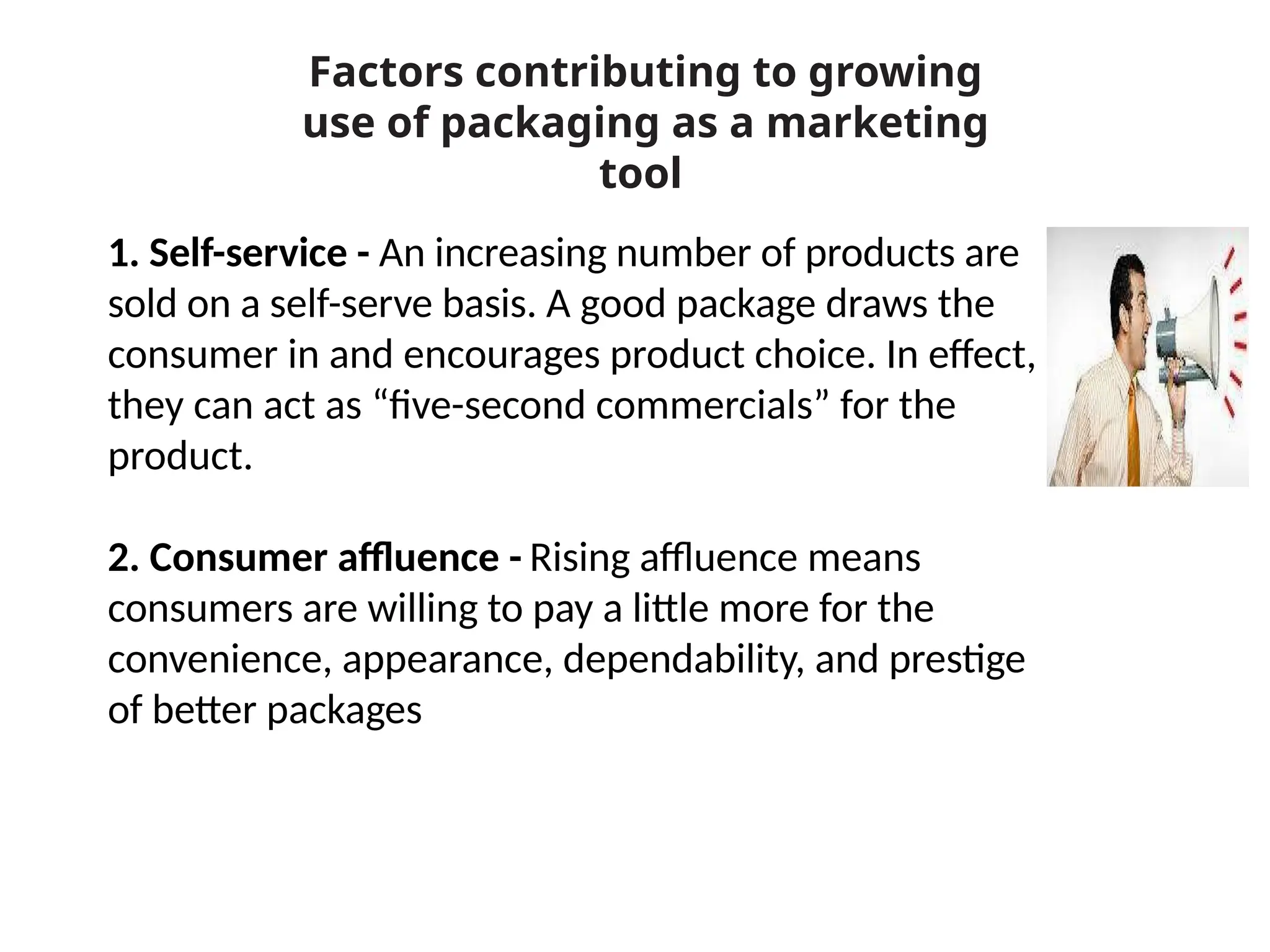 1. Self-service - An increasing number of products are
sold on a self-serve basis. A good package draws the
consumer in and encourages product choice. In effect,
they can act as “five-second commercials” for the
product.
2. Consumer affluence - Rising affluence means
consumers are willing to pay a little more for the
convenience, appearance, dependability, and prestige
of better packages
Factors contributing to growing
use of packaging as a marketing
tool
 