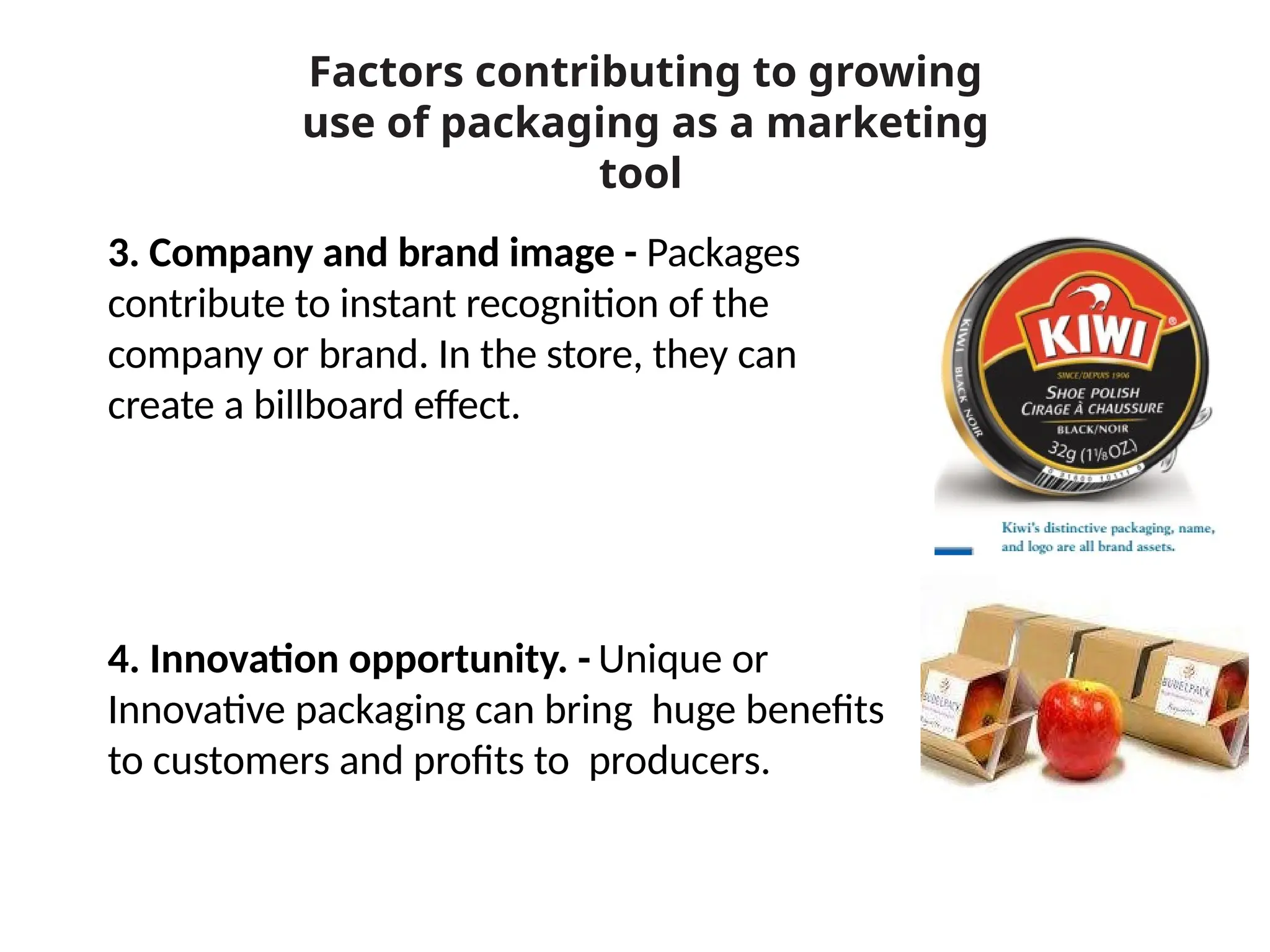 3. Company and brand image - Packages
contribute to instant recognition of the
company or brand. In the store, they can
create a billboard effect.
4. Innovation opportunity. - Unique or
Innovative packaging can bring huge benefits
to customers and profits to producers.
Factors contributing to growing
use of packaging as a marketing
tool
 