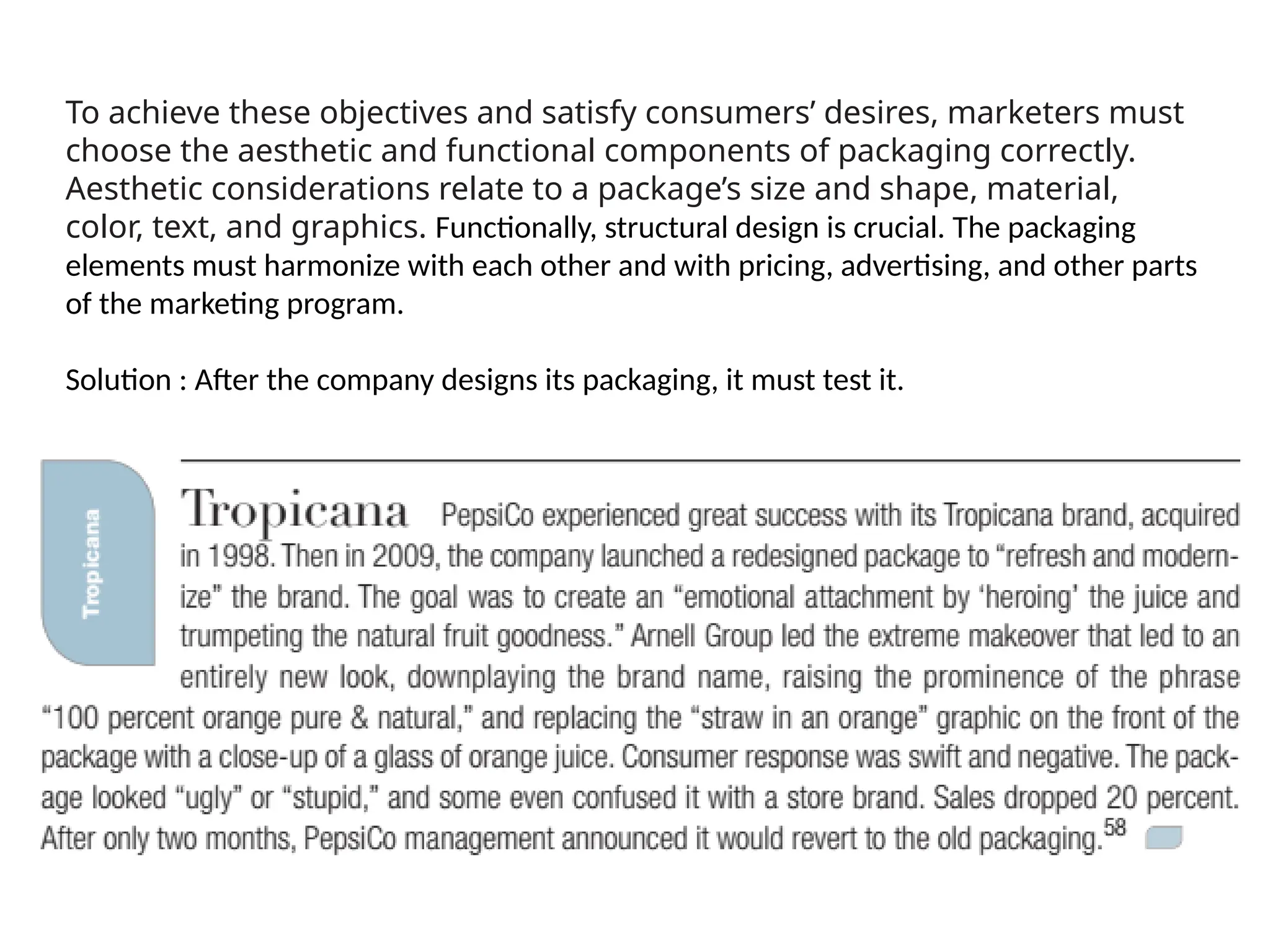 To achieve these objectives and satisfy consumers’ desires, marketers must
choose the aesthetic and functional components of packaging correctly.
Aesthetic considerations relate to a package’s size and shape, material,
color, text, and graphics. Functionally, structural design is crucial. The packaging
elements must harmonize with each other and with pricing, advertising, and other parts
of the marketing program.
Solution : After the company designs its packaging, it must test it.
 