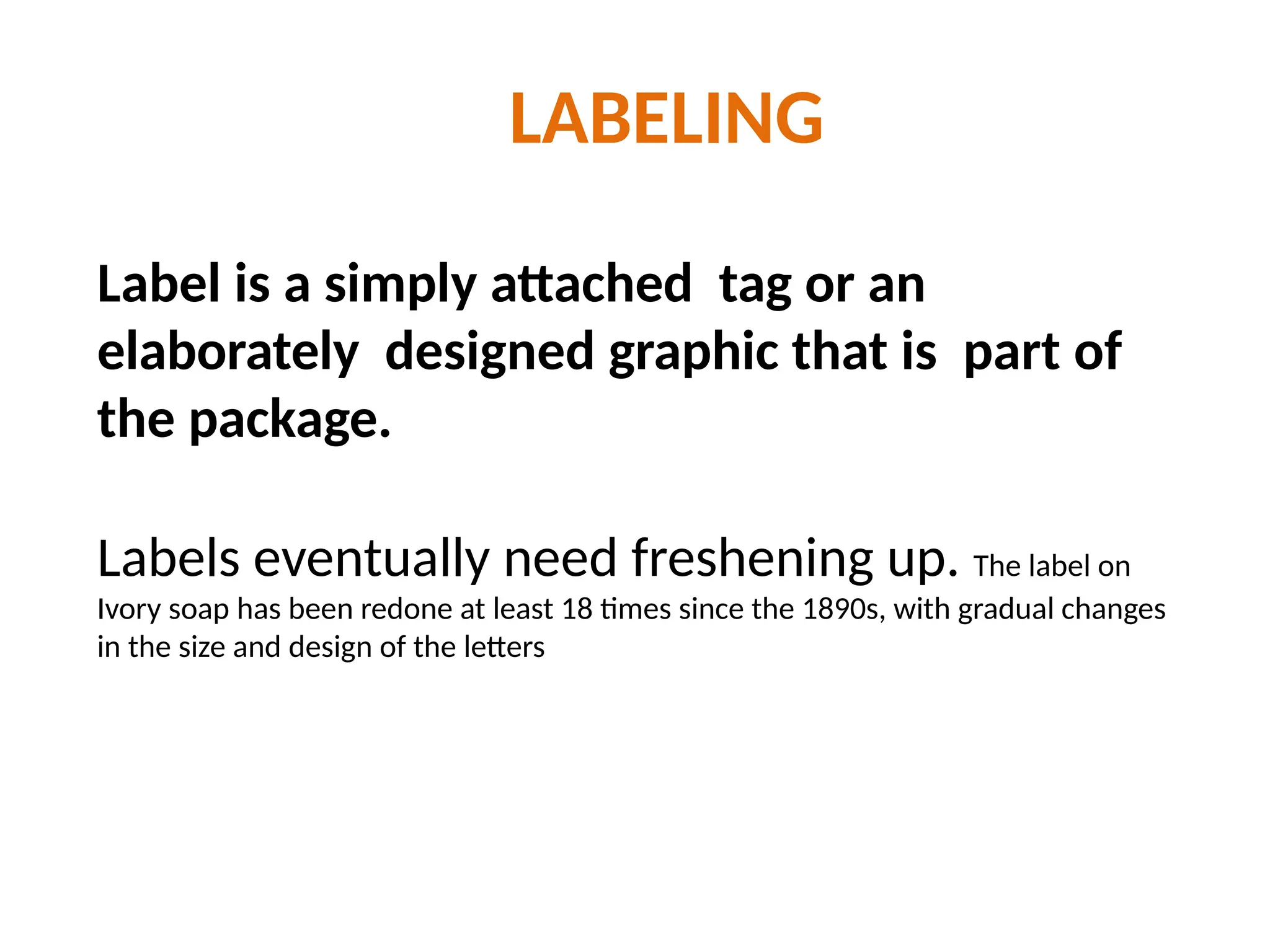 LABELING
Label is a simply attached tag or an
elaborately designed graphic that is part of
the package.
Labels eventually need freshening up. The label on
Ivory soap has been redone at least 18 times since the 1890s, with gradual changes
in the size and design of the letters
 