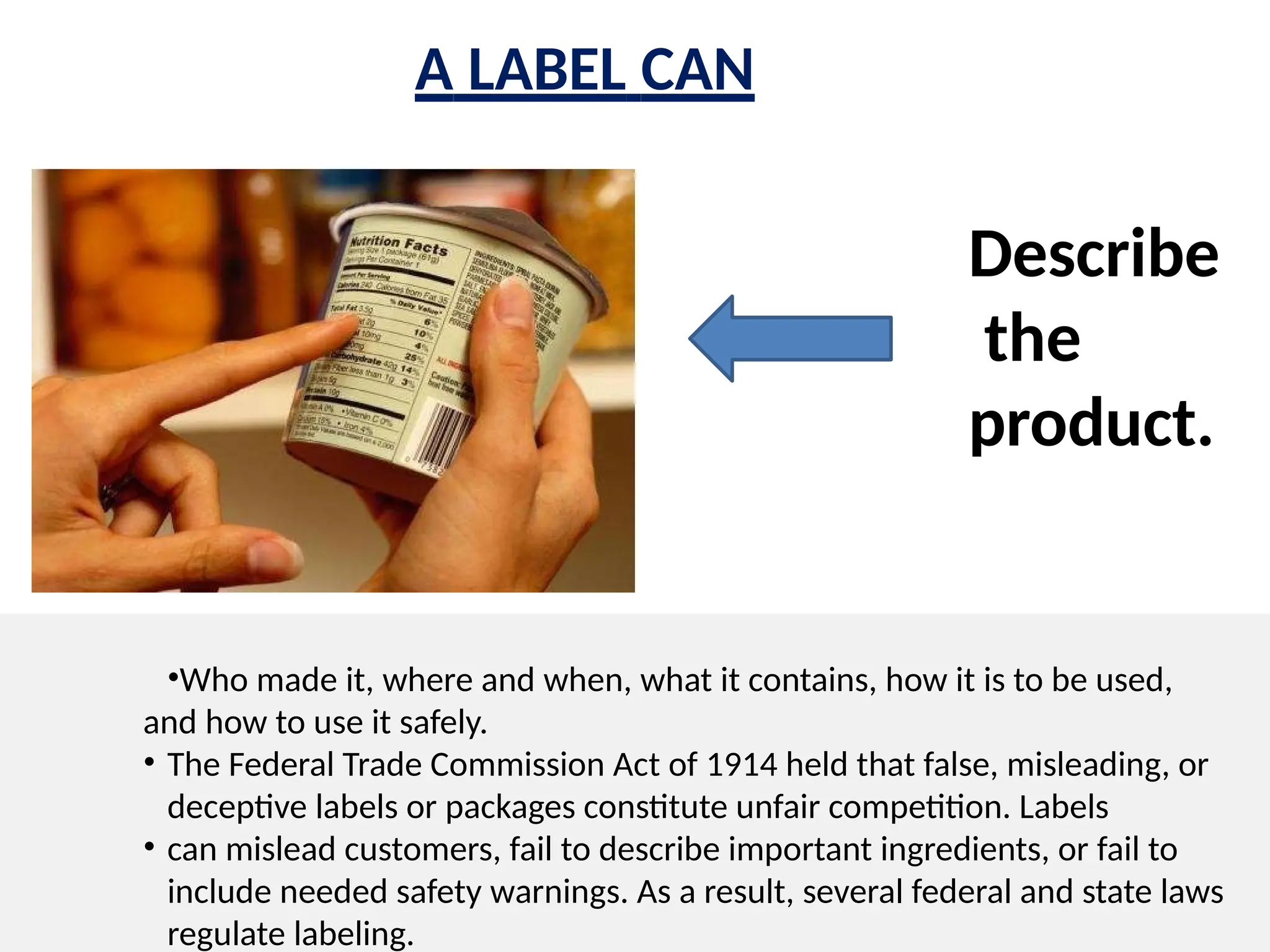 •Who made it, where and when, what it contains, how it is to be used,
and how to use it safely.
• The Federal Trade Commission Act of 1914 held that false, misleading, or
deceptive labels or packages constitute unfair competition. Labels
• can mislead customers, fail to describe important ingredients, or fail to
include needed safety warnings. As a result, several federal and state laws
regulate labeling.
A LABEL CAN
Describe
the
product.
 