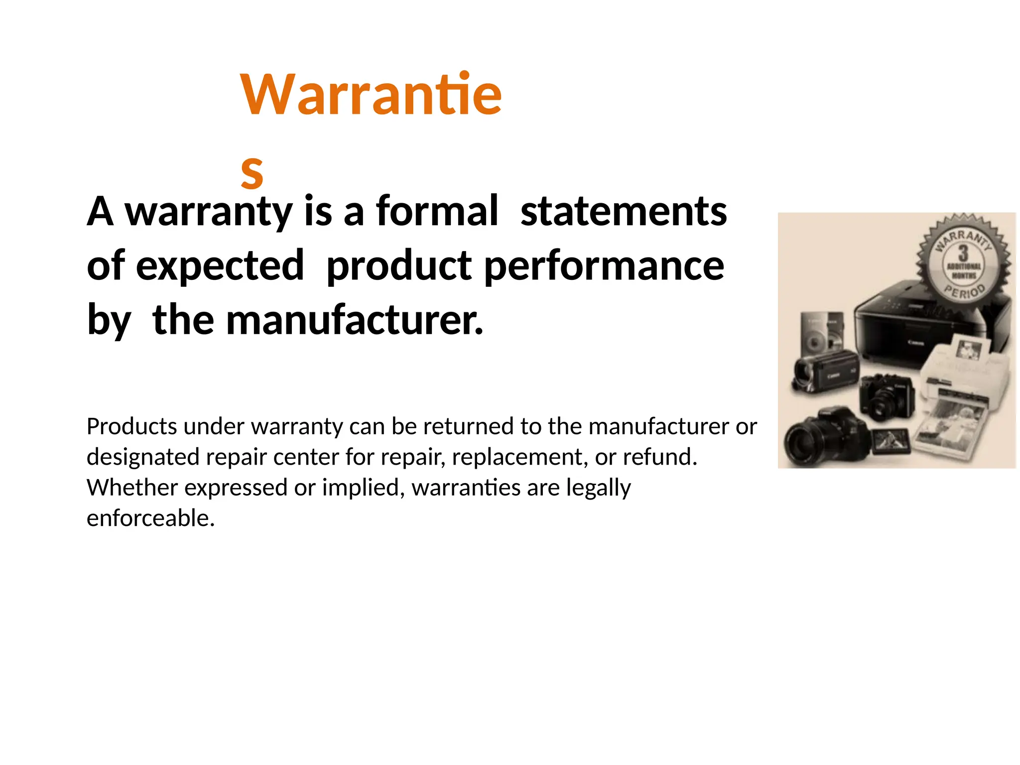 Warrantie
s
A warranty is a formal statements
of expected product performance
by the manufacturer.
Products under warranty can be returned to the manufacturer or
designated repair center for repair, replacement, or refund.
Whether expressed or implied, warranties are legally
enforceable.
 