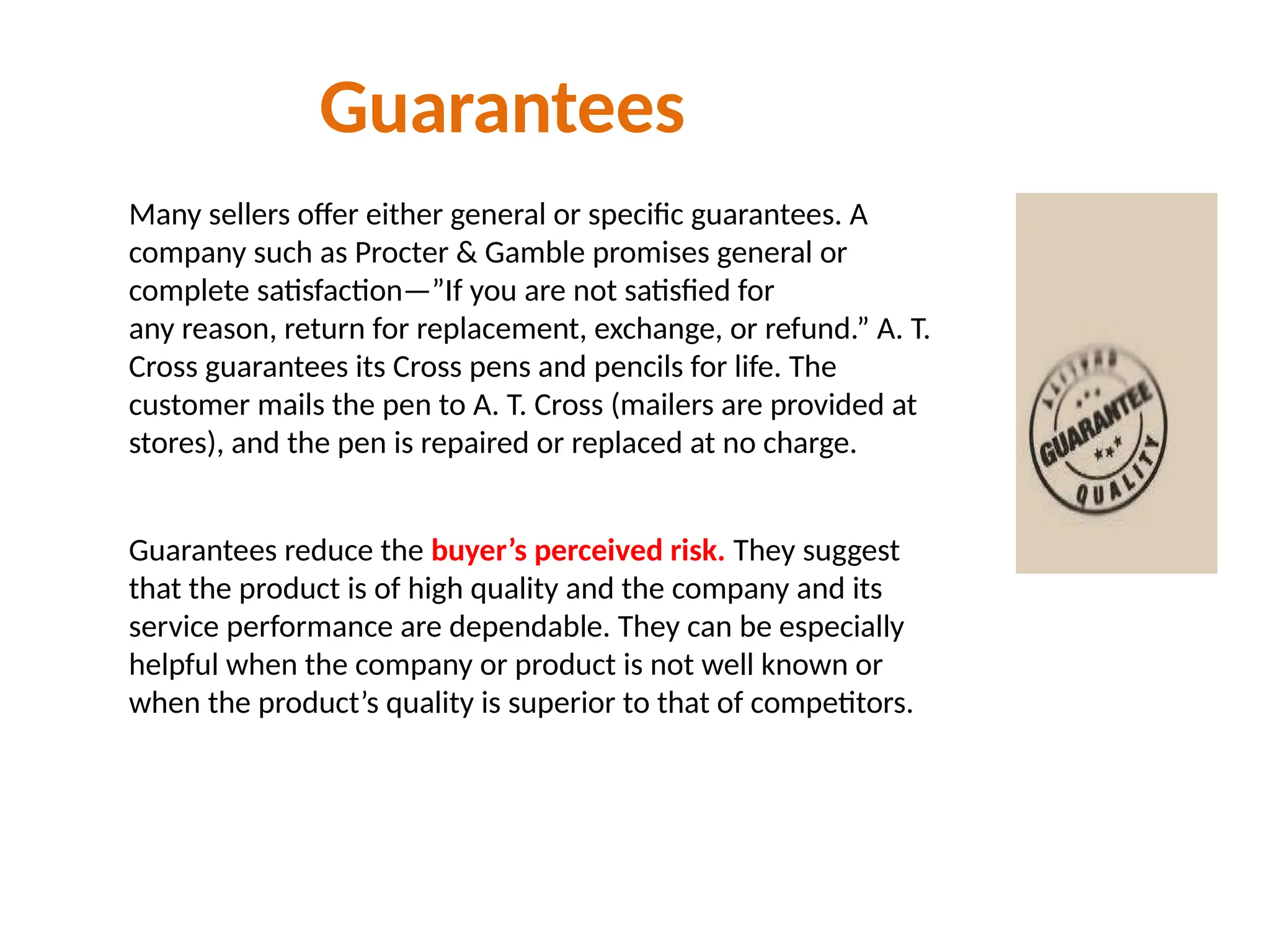 Guarantees
Many sellers offer either general or specific guarantees. A
company such as Procter & Gamble promises general or
complete satisfaction—”If you are not satisfied for
any reason, return for replacement, exchange, or refund.” A. T.
Cross guarantees its Cross pens and pencils for life. The
customer mails the pen to A. T. Cross (mailers are provided at
stores), and the pen is repaired or replaced at no charge.
Guarantees reduce the buyer’s perceived risk. They suggest
that the product is of high quality and the company and its
service performance are dependable. They can be especially
helpful when the company or product is not well known or
when the product’s quality is superior to that of competitors.
 