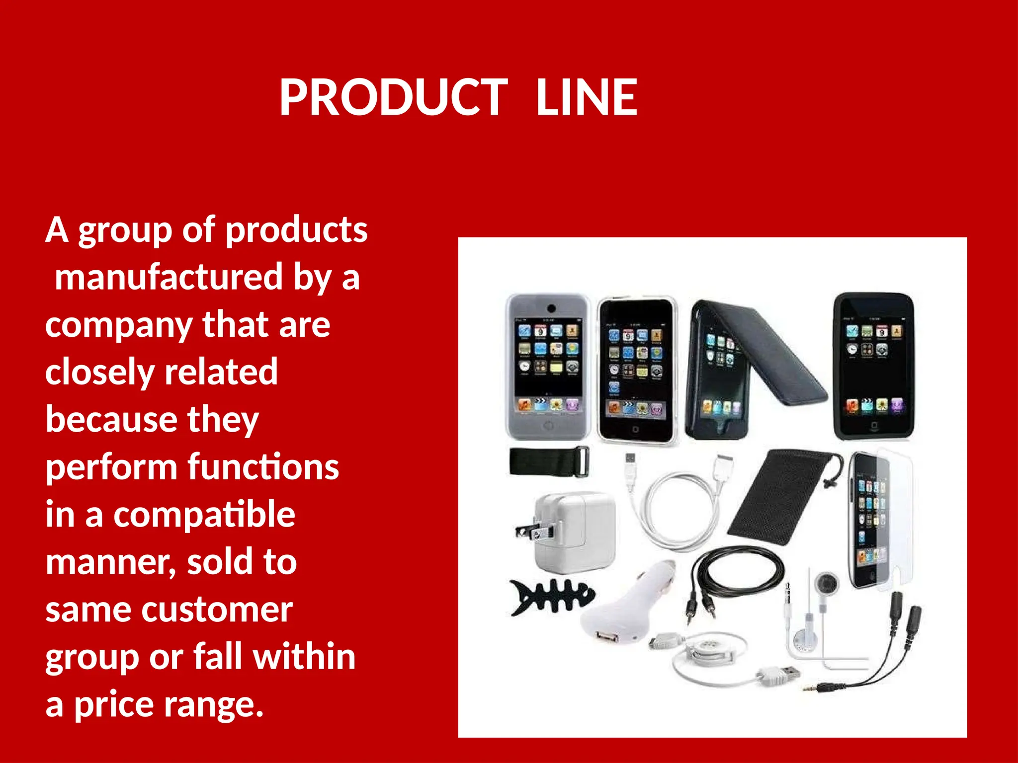 PRODUCT LINE
A group of products
manufactured by a
company that are
closely related
because they
perform functions
in a compatible
manner, sold to
same customer
group or fall within
a price range.
 