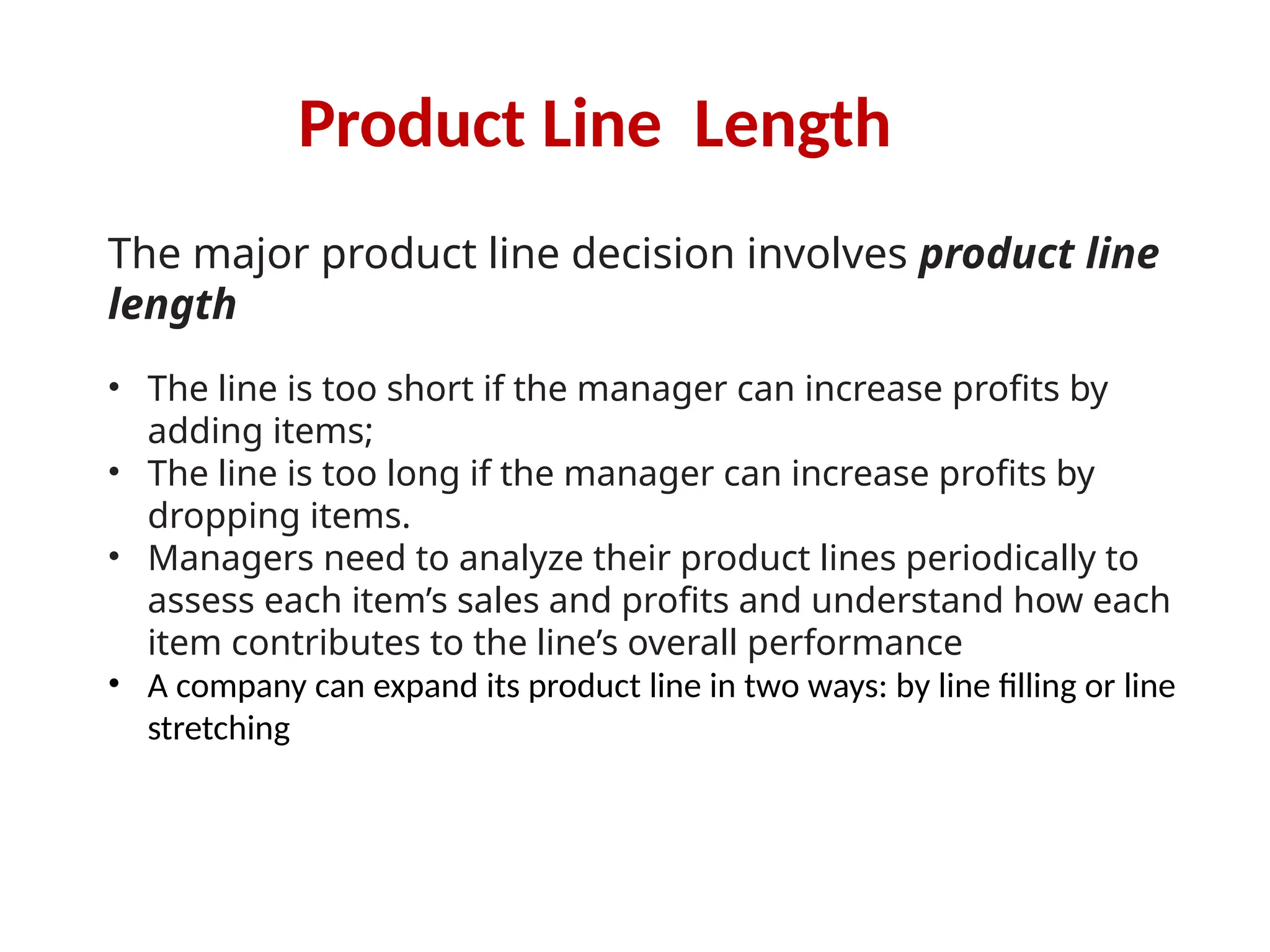 Product Line Length
The major product line decision involves product line
length
• The line is too short if the manager can increase profits by
adding items;
• The line is too long if the manager can increase profits by
dropping items.
• Managers need to analyze their product lines periodically to
assess each item’s sales and profits and understand how each
item contributes to the line’s overall performance
• A company can expand its product line in two ways: by line filling or line
stretching
 