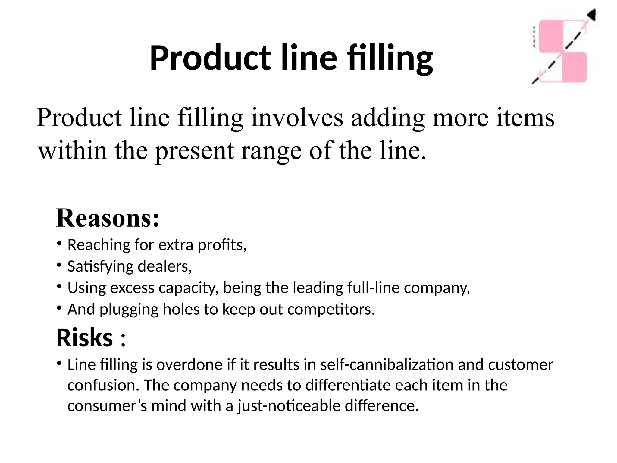 Product line filling
Product line filling involves adding more items
within the present range of the line.
Reasons:
• Reaching for extra profits,
• Satisfying dealers,
• Using excess capacity, being the leading full-line company,
• And plugging holes to keep out competitors.
Risks :
• Line filling is overdone if it results in self-cannibalization and customer
confusion. The company needs to differentiate each item in the
consumer’s mind with a just-noticeable difference.
 