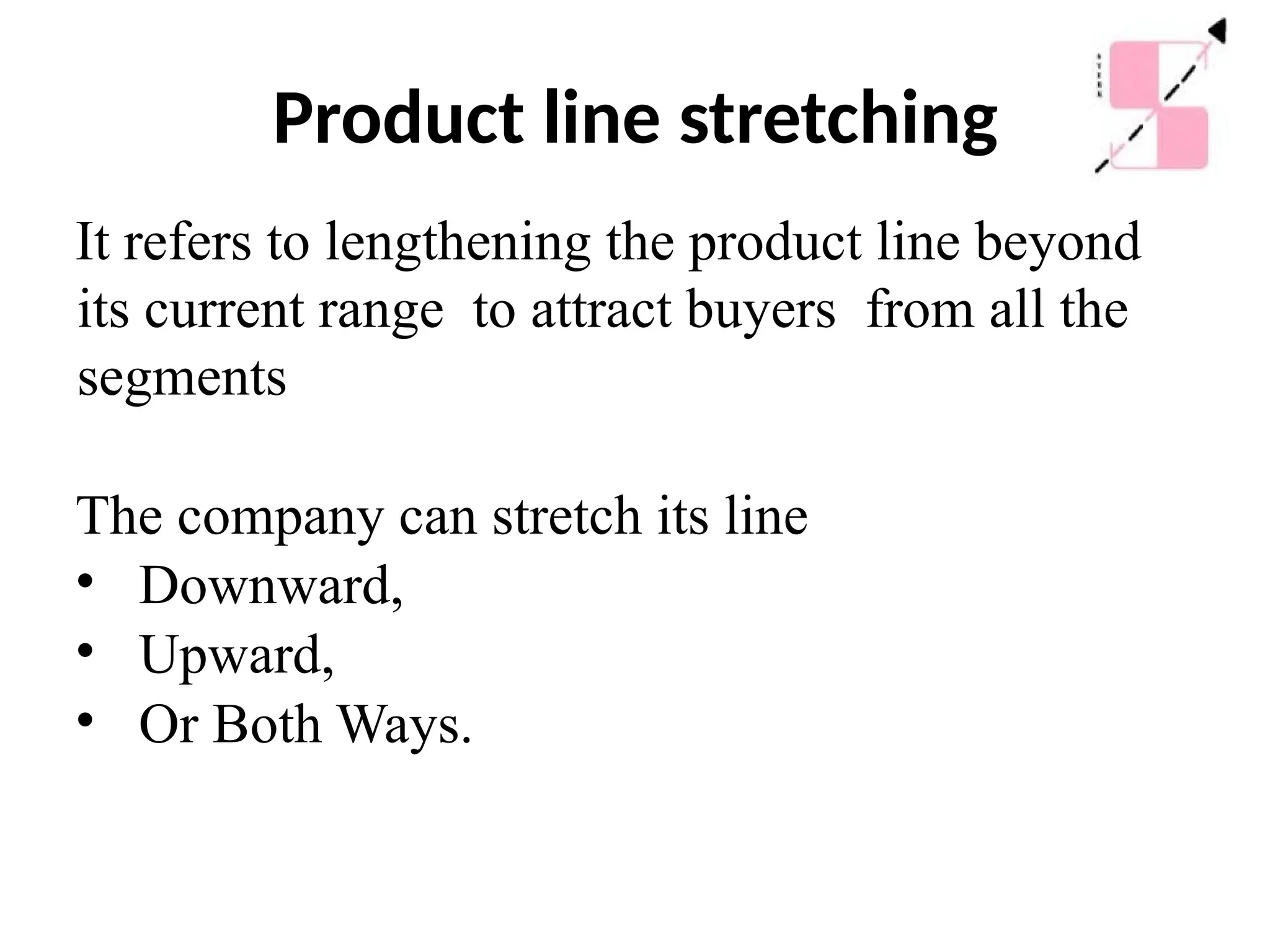 Product line stretching
It refers to lengthening the product line beyond
its current range to attract buyers from all the
segments
The company can stretch its line
• Downward,
• Upward,
• Or Both Ways.
 