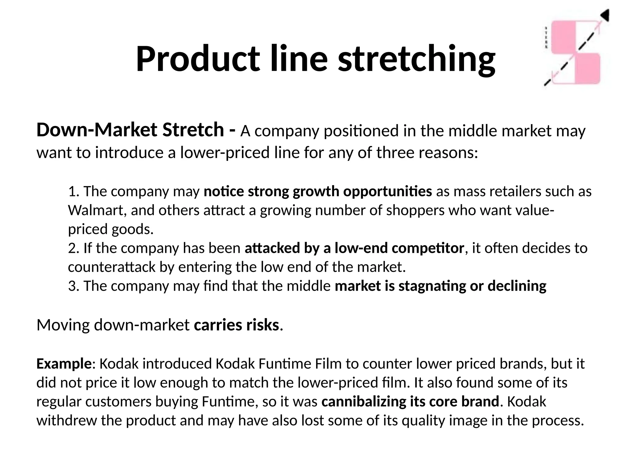 Product line stretching
Down-Market Stretch - A company positioned in the middle market may
want to introduce a lower-priced line for any of three reasons:
1. The company may notice strong growth opportunities as mass retailers such as
Walmart, and others attract a growing number of shoppers who want value-
priced goods.
2. If the company has been attacked by a low-end competitor, it often decides to
counterattack by entering the low end of the market.
3. The company may find that the middle market is stagnating or declining
Moving down-market carries risks.
Example: Kodak introduced Kodak Funtime Film to counter lower priced brands, but it
did not price it low enough to match the lower-priced film. It also found some of its
regular customers buying Funtime, so it was cannibalizing its core brand. Kodak
withdrew the product and may have also lost some of its quality image in the process.
 
