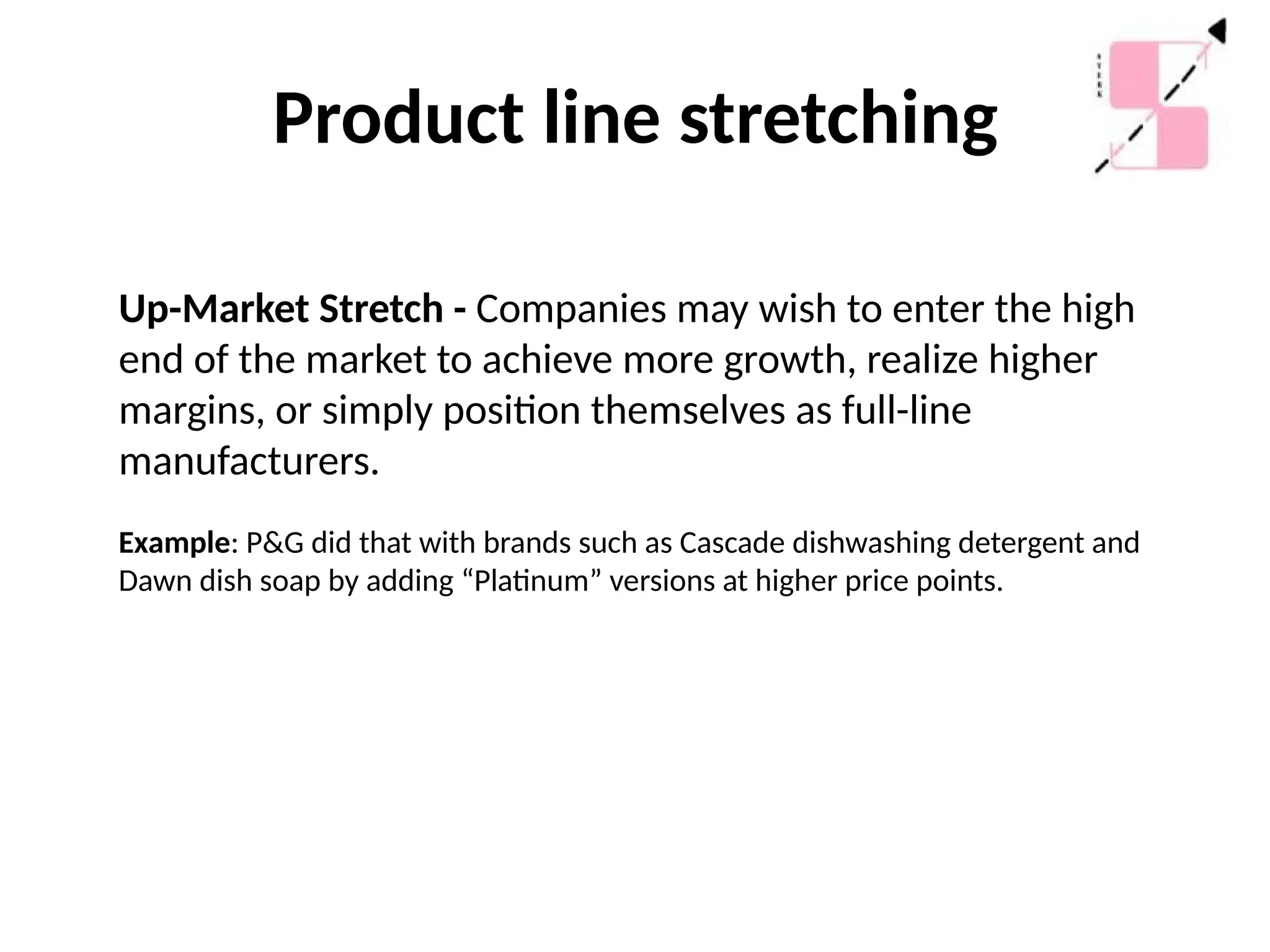 Product line stretching
Up-Market Stretch - Companies may wish to enter the high
end of the market to achieve more growth, realize higher
margins, or simply position themselves as full-line
manufacturers.
Example: P&G did that with brands such as Cascade dishwashing detergent and
Dawn dish soap by adding “Platinum” versions at higher price points.
 