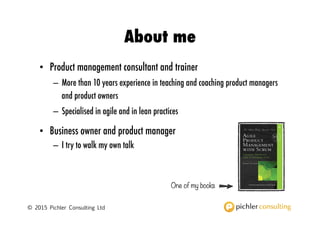 © 2016 Pichler Consulting Ltd
About Roman
• Product management consultant, teacher, and author
– 15 years experience in teaching and coaching product managers and helping
companies establish an effective product management function
– Specialised in agile and in lean practices
• Business owner and product manager
– I try to walk my own talk Product Strategy and Product Roadmap
Practices for the Digital Age
STRATEGIZE
ROMAN PICHLER
My books
 