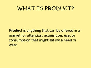 WHAT IS PRODUCT?
Product is anything that can be offered in a
market for attention, acquisition, use, or
consumption that might satisfy a need or
want
 
