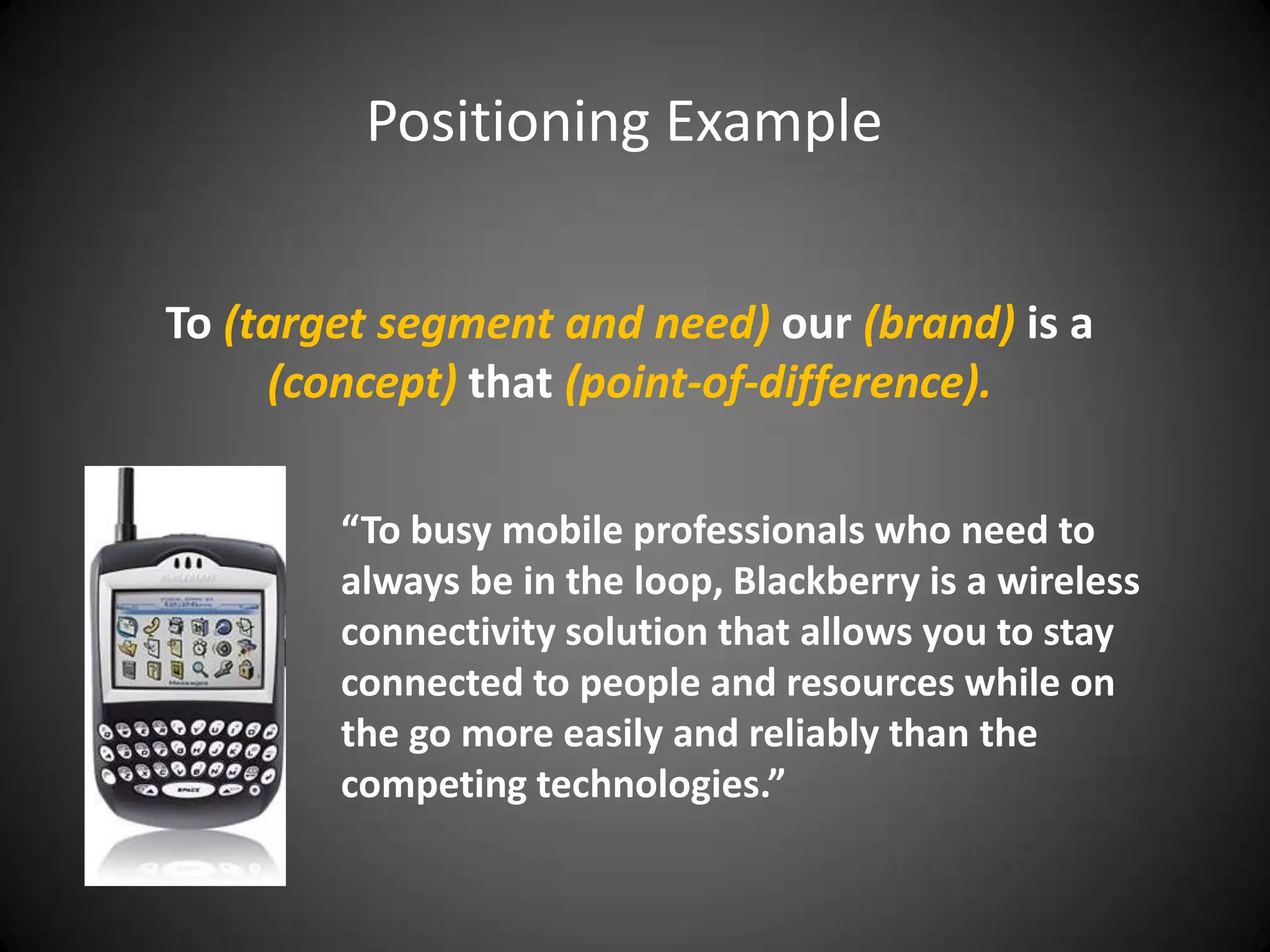 Positioning Example


To (target segment and need) our (brand) is a
     (concept) that (point-of-difference).

        “To busy mobile professionals who need to
        always be in the loop, Blackberry is a wireless
        connectivity solution that allows you to stay
        connected to people and resources while on
        the go more easily and reliably than the
        competing technologies.”
 