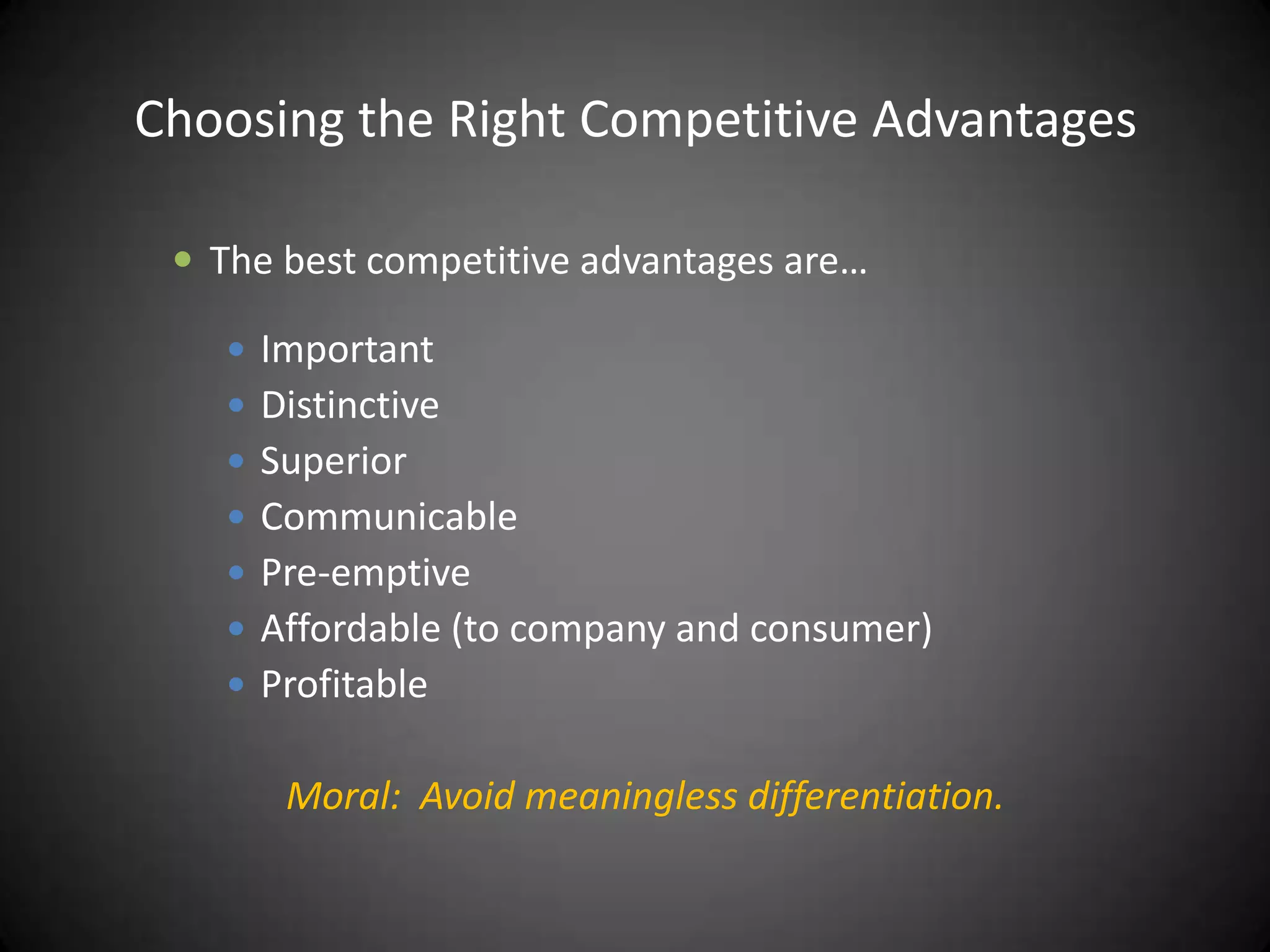 Choosing the Right Competitive Advantages

  The best competitive advantages are…

    Important
    Distinctive
    Superior
    Communicable
    Pre-emptive
    Affordable (to company and consumer)
    Profitable


       Moral: Avoid meaningless differentiation.
 