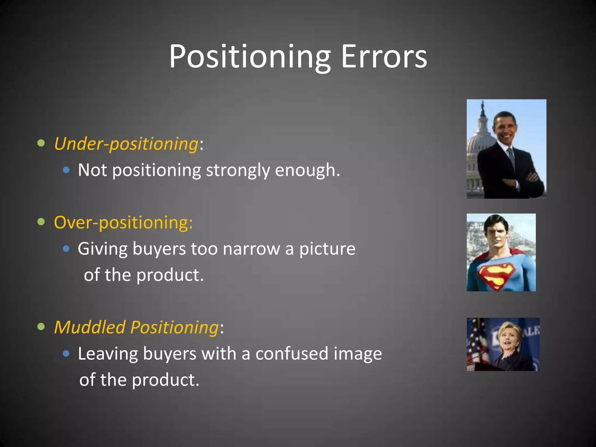 Positioning Errors

 Under-positioning:
    Not positioning strongly enough.


 Over-positioning:
    Giving buyers too narrow a picture
     of the product.

 Muddled Positioning:
    Leaving buyers with a confused image
     of the product.
 