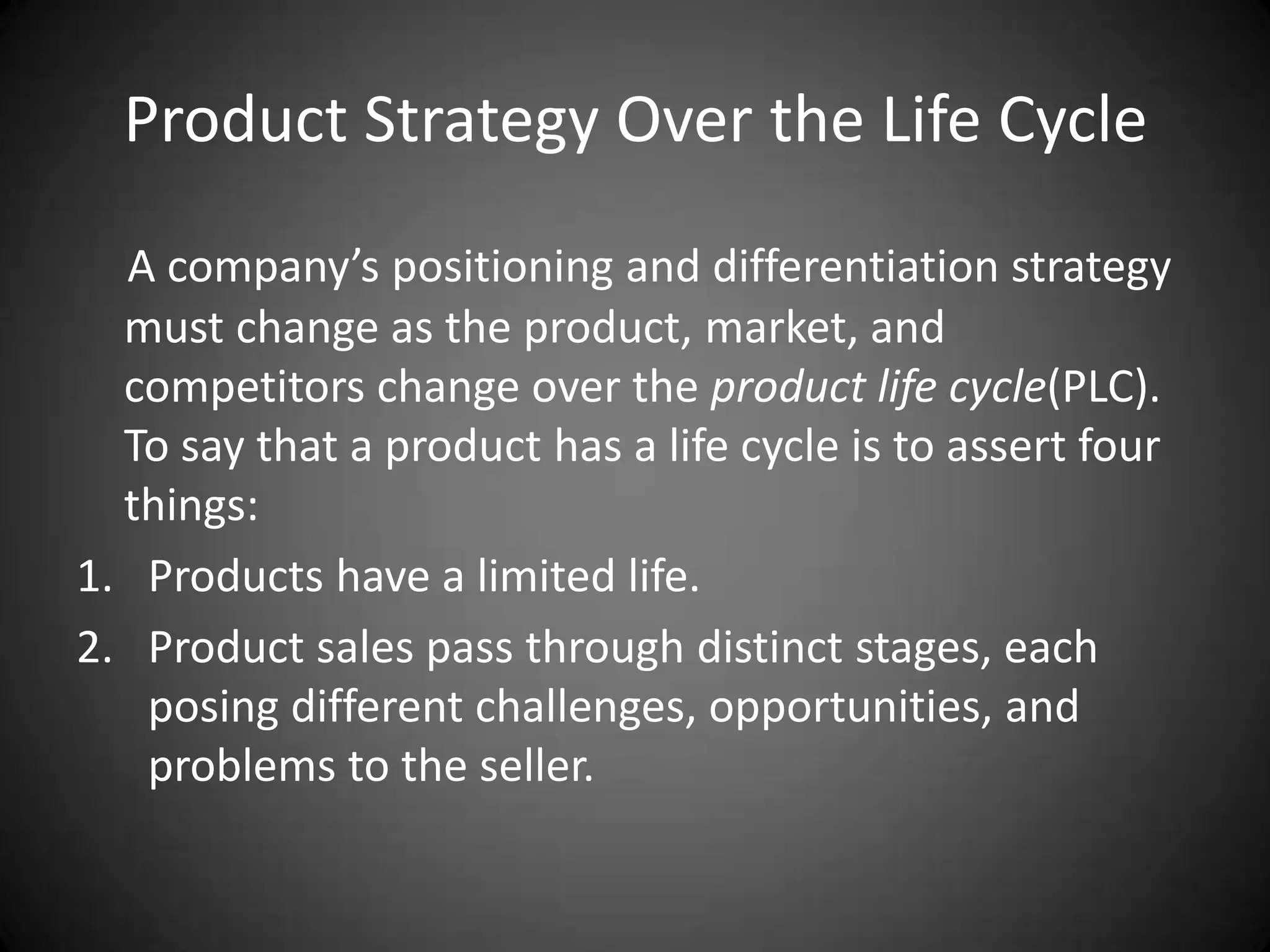 Product Strategy Over the Life Cycle
  A company’s positioning and differentiation strategy
  must change as the product, market, and
  competitors change over the product life cycle(PLC).
  To say that a product has a life cycle is to assert four
  things:
1. Products have a limited life.
2. Product sales pass through distinct stages, each
   posing different challenges, opportunities, and
   problems to the seller.
 