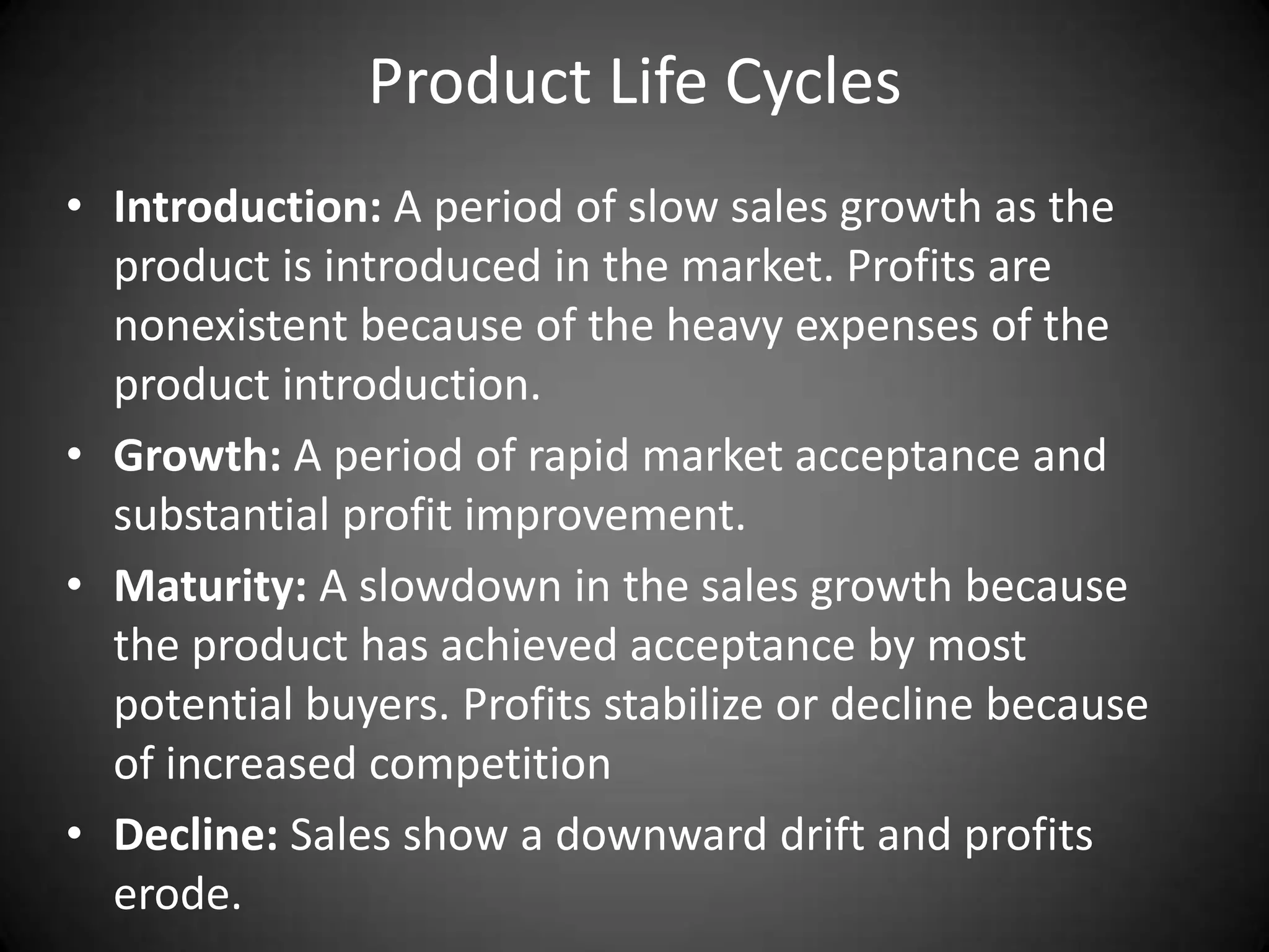 Product Life Cycles
• Introduction: A period of slow sales growth as the
  product is introduced in the market. Profits are
  nonexistent because of the heavy expenses of the
  product introduction.
• Growth: A period of rapid market acceptance and
  substantial profit improvement.
• Maturity: A slowdown in the sales growth because
  the product has achieved acceptance by most
  potential buyers. Profits stabilize or decline because
  of increased competition
• Decline: Sales show a downward drift and profits
  erode.
 