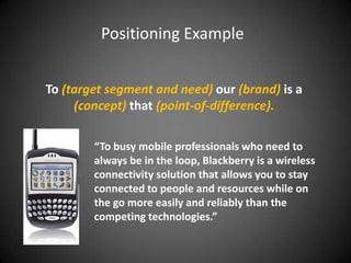 Positioning Example


To (target segment and need) our (brand) is a
     (concept) that (point-of-difference).

        “To busy mobile professionals who need to
        always be in the loop, Blackberry is a wireless
        connectivity solution that allows you to stay
        connected to people and resources while on
        the go more easily and reliably than the
        competing technologies.”
 