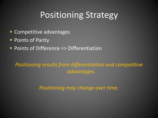 Positioning Strategy
 Competitive advantages
 Points of Parity
 Points of Difference => Differentiation


  Positioning results from differentiation and competitive
                         advantages.

             Positioning may change over time.
 