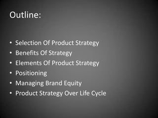 Outline:

•   Selection Of Product Strategy
•   Benefits Of Strategy
•   Elements Of Product Strategy
•   Positioning
•   Managing Brand Equity
•   Product Strategy Over Life Cycle
 