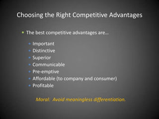 Choosing the Right Competitive Advantages

  The best competitive advantages are…

    Important
    Distinctive
    Superior
    Communicable
    Pre-emptive
    Affordable (to company and consumer)
    Profitable


       Moral: Avoid meaningless differentiation.
 