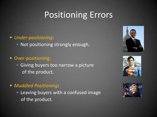 Positioning Errors

 Under-positioning:
    Not positioning strongly enough.


 Over-positioning:
    Giving buyers too narrow a picture
     of the product.

 Muddled Positioning:
    Leaving buyers with a confused image
     of the product.
 