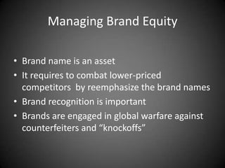 Managing Brand Equity

• Brand name is an asset
• It requires to combat lower-priced
  competitors by reemphasize the brand names
• Brand recognition is important
• Brands are engaged in global warfare against
  counterfeiters and “knockoffs”
 