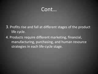 Cont…

3. Profits rise and fall at different stages of the product
    life cycle.
4. Products require different marketing, financial,
    manufacturing, purchasing, and human resource
    strategies in each life-cycle stage.
 