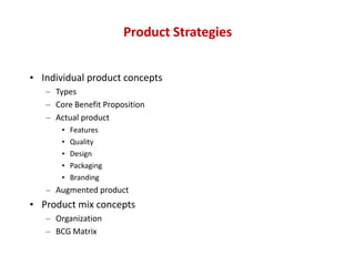 Product Strategies


• Individual product concepts
   – Types
   – Core Benefit Proposition
   – Actual product
       •   Features
       •   Quality
       •   Design
       •   Packaging
       •   Branding
   – Augmented product
• Product mix concepts
   – Organization
   – BCG Matrix
 