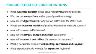 PRODUCT STRATEGY CONSIDERATIONS
6
● What customer problem do we solve / What value do we provide?
● Who are our competitors in this space? (could be analog)
● How are we diﬀerentiated? Why are we better than the status quo?
● What’s our business model and pricing? How will we measure success?
● How will customers discover us?
● How will we attract, engage and retain customers?
● How will we launch and rollout the product to customers?
● What is needed for customer onboarding, operations and support?
● What opportunities do we have for expansion in future?
 