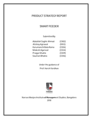 PRODUCT STRATEGY REPORT
SMART FEEDER
Submitted By
Abdullah Saghir Ahmad (C002)
Atishay Agrawal (D012)
Karumanchi Bala Rama (C026)
Nilakshi Agarwal (C034)
Pragya Shukla (C039)
Sauman Bhakta (C046)
Under the guidance of
Prof. Harsh Vardhan
Narsee Monjee Institute of Management Studies, Bangalore
2018
 