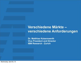 Verschiedene Märkte –
                          verschiedene Anforderungen
                          Dr. Matthias Kaiserswerth
                          Vice President and Director
                          IBM Research - Zurich




Wednesday, April 25, 12
 