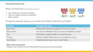 Promoted Product Set
Room and Pricing
Feed
Destination Catalog
Feed
Through the campaign setup you can create sets of Hotels, Destinations and Flights
•  set of ﬁlters on a product catalog
•  lets you collate a group of products
•  More control
What is a Product Set? (Produktpaletten auf Deutsch)
Attribute
 Example Use Case
Base Price
 Diﬀerentiate between Budget and Premium Hotels
Brand Name
 One set for RAMADA Plaza and one for RAMADA Limited
City
 Showcase multiple Hotels in one speciﬁc city
Country
 Market multiple Destinations in one speciﬁc country
Star Rating
 Diﬀerentiate between 3 and 5 star hotels
Why is this important?
It allows you to determine the best performing sets and bid accordingly
 
