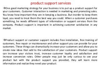 product support services
One good marketing strategy for your business is to put up a product support for
your customers. Customer interaction is needed in marketing and promoting sales.
You know how important they are in keeping a business. But inorder to keep them
loyal, you need to treat them the best way you could. When a customer purchases
something, he needs different types of information or support services from the
company. Product support is important in achieving customer satisfaction in any
market.
Product support or customer support includes free installation, free training of
customers, free repair or maintenance and other support you can provide for your
customers. These things can dramatically increase your customers and allow you to
create new ideas that add to the satisfaction of your customers. Product support
can increase your visitors trust, increase customer loyalty and satisfaction and
increase conversion rates. Other people may just be only curious to see your
product but with the product support you provided, they will learn more
information and realize they need your product.
 