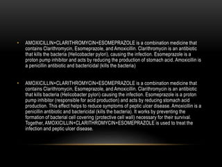 • AMOXICILLIN+CLARITHROMYCIN+ESOMEPRAZOLE is a combination medicine that
contains Clarithromycin, Esomeprazole, and Amoxicillin. Clarithromycin is an antibiotic
that kills the bacteria (Helicobacter pylori), causing the infection. Esomeprazole is a
proton pump inhibitor and acts by reducing the production of stomach acid. Amoxicillin is
a penicillin antibiotic and bactericidal (kills the bacteria)
• AMOXICILLIN+CLARITHROMYCIN+ESOMEPRAZOLE is a combination medicine that
contains Clarithromycin, Esomeprazole, and Amoxicillin. Clarithromycin is an antibiotic
that kills bacteria (Helicobacter pylori) causing the infection. Esomeprazole is a proton
pump inhibitor (responsible for acid production) and acts by reducing stomach acid
production. This effect helps to reduce symptoms of peptic ulcer disease. Amoxicillin is a
penicillin antibiotic and bactericidal (kills the bacteria). It works by preventing the
formation of bacterial cell covering (protective cell wall) necessary for their survival.
Together, AMOXICILLIN+CLARITHROMYCIN+ESOMEPRAZOLE is used to treat the
infection and peptic ulcer disease.
 