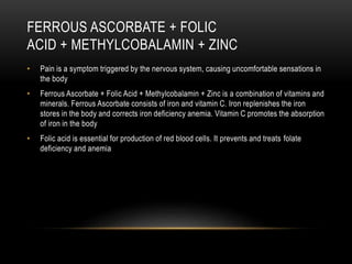 FERROUS ASCORBATE + FOLIC
ACID + METHYLCOBALAMIN + ZINC
• Pain is a symptom triggered by the nervous system, causing uncomfortable sensations in
the body
• Ferrous Ascorbate + Folic Acid + Methylcobalamin + Zinc is a combination of vitamins and
minerals. Ferrous Ascorbate consists of iron and vitamin C. Iron replenishes the iron
stores in the body and corrects iron deficiency anemia. Vitamin C promotes the absorption
of iron in the body
• Folic acid is essential for production of red blood cells. It prevents and treats folate
deficiency and anemia
 