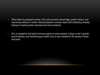 • When taken by pregnant women, Folic acid prevents miscarriage, preterm labour, and
neural tube defects in infants. Methylcobalamin corrects vitamin B12 deficiency thereby
helping in treating certain anemias and nerve problems.
• Zinc is needed for the body's immune system to work properly. It plays a role in growth,
wound healing, and maintaining gut health. Zinc is also needed for the senses of taste
and smell.
 