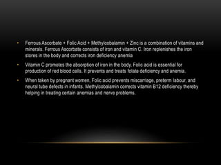 • Ferrous Ascorbate + Folic Acid + Methylcobalamin + Zinc is a combination of vitamins and
minerals. Ferrous Ascorbate consists of iron and vitamin C. Iron replenishes the iron
stores in the body and corrects iron deficiency anemia
• Vitamin C promotes the absorption of iron in the body. Folic acid is essential for
production of red blood cells. It prevents and treats folate deficiency and anemia.
• When taken by pregnant women, Folic acid prevents miscarriage, preterm labour, and
neural tube defects in infants. Methylcobalamin corrects vitamin B12 deficiency thereby
helping in treating certain anemias and nerve problems.
 