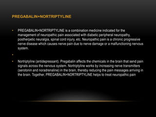 PREGABALIN+NORTRIPTYLINE
• PREGABALIN+NORTRIPTYLINE is a combination medicine indicated for the
management of neuropathic pain associated with diabetic peripheral neuropathy,
postherpetic neuralgia, spinal cord injury, etc. Neuropathic pain is a chronic progressive
nerve disease which causes nerve pain due to nerve damage or a malfunctioning nervous
system.
•
• Nortriptyline (antidepressant). Pregabalin affects the chemicals in the brain that send pain
signals across the nervous system. Nortriptyline works by increasing nerve transmitters
(serotonin and noradrenaline) in the brain, thereby reducing the pain messages arriving in
the brain. Together, PREGABALIN+NORTRIPTYLINE helps to treat neuropathic pain
 