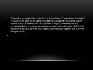 • Pregabalin + Nortriptyline is a combination of two medicines: Pregabalin and Nortriptyline.
Pregabalin is an alpha 2 delta ligand which decreases the pain by modulating calcium
channel activity of the nerve cells. Nortriptyline is a tricyclic antidepressant which
increases the levels of chemical messengers (serotonin and noradrenaline) that stop the
movement of pain signals in the brain. Together, they relieve neuropathic pain (pain from
damaged nerves).
•
 