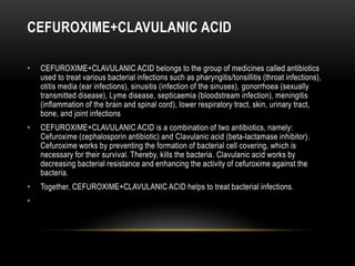 CEFUROXIME+CLAVULANIC ACID
• CEFUROXIME+CLAVULANIC ACID belongs to the group of medicines called antibiotics
used to treat various bacterial infections such as pharyngitis/tonsillitis (throat infections),
otitis media (ear infections), sinusitis (infection of the sinuses), gonorrhoea (sexually
transmitted disease), Lyme disease, septicaemia (bloodstream infection), meningitis
(inflammation of the brain and spinal cord), lower respiratory tract, skin, urinary tract,
bone, and joint infections
• CEFUROXIME+CLAVULANIC ACID is a combination of two antibiotics, namely:
Cefuroxime (cephalosporin antibiotic) and Clavulanic acid (beta-lactamase inhibitor).
Cefuroxime works by preventing the formation of bacterial cell covering, which is
necessary for their survival. Thereby, kills the bacteria. Clavulanic acid works by
decreasing bacterial resistance and enhancing the activity of cefuroxime against the
bacteria.
• Together, CEFUROXIME+CLAVULANIC ACID helps to treat bacterial infections.
•
 