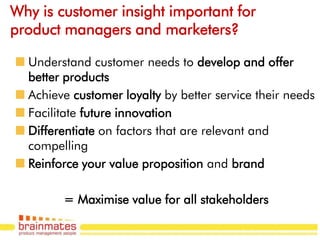 Why is customer insight important for
product managers and marketers?

  Understand customer needs to develop and offer
  better products
  Achieve customer loyalty by better service their needs
  Facilitate future innovation
  Differentiate on factors that are relevant and
  compelling
  Reinforce your value proposition and brand

        = Maximise value for all stakeholders
                                                  Page no.
 